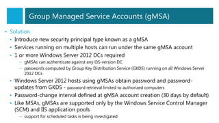 • Solution
• Introduce new security principal type known as a gMSA
• Services running on multiple hosts can run under the same gMSA account
• 1 or more Windows Server 2012 DCs required
– gMSAs can authenticate against any OS-version DC
– passwords computed by Group Key Distribution Service (GKDS) running on all Windows Server
2012 DCs
• Windows Server 2012 hosts using gMSAs obtain password and password-
updates from GKDS - password retrieval limited to authorized computers
• Password-change interval defined at gMSA account creation (30 days by default)
• Like MSAs, gMSAs are supported only by the Windows Service Control Manager
(SCM) and IIS application pools
– support for scheduled tasks is being investigated
Group Managed Service Accounts (gMSA)
 