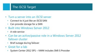 The iSCSI Target
• Turn a server into an iSCSI server
• Connect to it just like an iSCSI SAN
• Can provide storage for a SAN
• Built into Windows Server 2012
• A role service
• Can be an active/passive role in a Windows Server 2012
failover cluster
• Brief outage during failover
• Great for a lab
• System Center 2012 SP1 – VMM includes SMI-S Provider
 