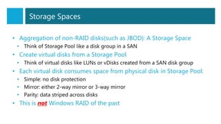 Storage Spaces
• Aggregation of non-RAID disks(such as JBOD): A Storage Space
• Think of Storage Pool like a disk group in a SAN
• Create virtual disks from a Storage Pool
• Think of virtual disks like LUNs or vDisks created from a SAN disk group
• Each virtual disk consumes space from physical disk in Storage Pool:
• Simple: no disk protection
• Mirror: either 2-way mirror or 3-way mirror
• Parity: data striped across disks
• This is not Windows RAID of the past
 