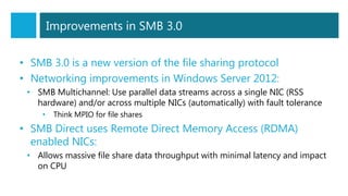 Improvements in SMB 3.0
• SMB 3.0 is a new version of the file sharing protocol
• Networking improvements in Windows Server 2012:
• SMB Multichannel: Use parallel data streams across a single NIC (RSS
hardware) and/or across multiple NICs (automatically) with fault tolerance
• Think MPIO for file shares
• SMB Direct uses Remote Direct Memory Access (RDMA)
enabled NICs:
• Allows massive file share data throughput with minimal latency and impact
on CPU
 