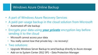 Windows Azure Online Backup
• A part of Windows Azure Recovery Services
• A paid-per-usage backup in the cloud solution from Microsoft
• Automated off-site backup
• Encrypts your data using your private encryption key before
sending it to the cloud
• Microsoft cannot access your data
• You really cannot lose that private key – no recovery!
• Two solutions:
• Upgrade Windows Server Backup to send backup directly to Azure storage
• Add-on to System Center 2012 SP1 – Data Protection Manager
 