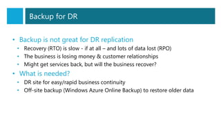 Backup for DR
• Backup is not great for DR replication
• Recovery (RTO) is slow - if at all – and lots of data lost (RPO)
• The business is losing money & customer relationships
• Might get services back, but will the business recover?
• What is needed?
• DR site for easy/rapid business continuity
• Off-site backup (Windows Azure Online Backup) to restore older data
 