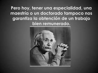 Pero hoy, tener una especialidad, una maestría o un doctorado tampoco nos garantiza la obtención de un trabajo bien remunerado.