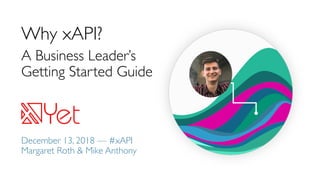 Why xAPI?
A Business Leader’s
Getting Started Guide
December 13, 2018 — #xAPI
Margaret Roth & Mike Anthony
 