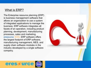 What is ERP?
The Enterprise resource planning (ERP)
is business management software that
allows an organization to use a system
of integrated applications to manage the
business. ERP software integrates all
facets of an operation, including product
planning, development, manufacturing
processes, sales and marketing.
eresource XCEL ERP software offers
the largest footprint of ERP software,
manufacturing management, MES, and
supply chain software modules in the
industry developed by a single software
company.
 