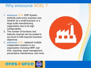 Why eresource XCEL ?
1. eresource XCEL ERP System
perfectly suits every business size
whether its a small business or a
large scale manufacturing
organization due to its high
configurability.
2. The number of functions and
features required can be scaled to
any level to fulfil required business
objectives.
3. eresource XCEL replaced multiple
independent systems in our
organization including MRP, real
time, reporting, asset management,
preventative maintenance, and more
 