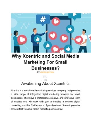 Why Xcentric and Social Media
Marketing For Small
Businesses?
By xcentric services
EDIT
INFO
Awakening About Xcentric:
Xcentric is a social-media marketing services company that provides
a wide range of integrated digital marketing services for small
businesses. They have a professional, creative, and innovative team
of experts who will work with you to develop a custom digital
marketing plan that fits the needs of your business. Xcentric provides
these effective social media marketing services by:
 