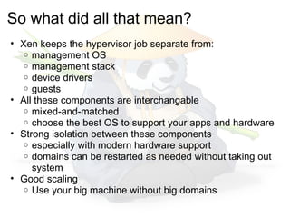 So what did all that mean?
• Xen keeps the hypervisor job separate from:
   o management OS
   o management stack
   o device drivers
   o guests
• All these components are interchangable
   o mixed-and-matched
   o choose the best OS to support your apps and hardware
• Strong isolation between these components
   o especially with modern hardware support
   o domains can be restarted as needed without taking out
     system
• Good scaling
   o Use your big machine without big domains
 
