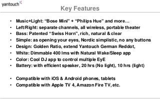 Key Features
• Music+Light: “Bose Mini” + “Philips Hue” and more…
• Left/Right: separate channels, all wireless, portable theater
• Bass: Patented “Swiss Horn”, rich, natural & clear
• Simple: as opening your eyes, Nordic simplistic, no any buttons
• Design: Golden Ratio, extend Yantouch German Reddot,
• White: Dimmable 400 lms with Natural Wake/Sleep app
• Color: Cool DJ app to control multiple EyE
• Battery: with efficient speaker, 20 hrs (No light), 10 hrs (light)
• Compatible with iOS & Android phones, tablets
• Compatible with Apple TV 4, Amazon Fire TV, etc.
 
