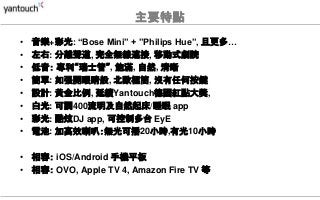 主要特點
• 音樂+彩光: “Bose Mini” + ”Philips Hue”, 且更多…
• 左右: 分離聲道, 完全無線連接, 移動式劇院
• 低音： 專利“瑞士管”, 飽滿, 自然, 清晰
• 簡單: 如張開眼睛般, 北歐極簡, 沒有任何按鍵
• 設計: 黃金比例, 延續Yantouch德國紅點大獎,
• 白光: 可調400流明及自然起床/睡眠 app
• 彩光: 酷炫DJ app, 可控制多台 EyE
• 電池: 加高效喇叭：無光可播20小時,有光10小時
• 相容： iOS/Android 手機平板
• 相容： OVO, Apple TV 4, Amazon Fire TV 等
 
