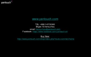 www.yantouch.com
TEL: +886 3-5735360
Skype: f3.henry.chou
email: henry.chou@yantouch.com
Facebook: https://www.facebook.com/yantouch.en
Buy Now:
http://www.yantouch.com/shop/index.php?route=common/home
 