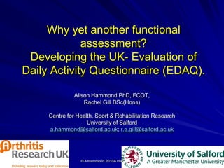 11/18/2010 © A Hammond 2010A Hammond 2010 1
Why yet another functional
assessment?
Developing the UK- Evaluation of
Daily Activity Questionnaire (EDAQ).
Alison Hammond PhD, FCOT,
Rachel Gill BSc(Hons)
Centre for Health, Sport & Rehabilitation Research
University of Salford
a.hammond@salford.ac.uk; r.e.gill@salford.ac.uk
 