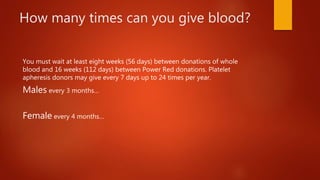 How many times can you give blood?
You must wait at least eight weeks (56 days) between donations of whole
blood and 16 weeks (112 days) between Power Red donations. Platelet
apheresis donors may give every 7 days up to 24 times per year.
Males every 3 months…
Female every 4 months…
 