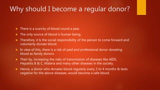 Why should I become a regular donor?
 There is a scarcity of blood round a year.
 The only source of blood is human being.
 Therefore, it Is the social responsibility of the person to come forward and
voluntarily donate blood.
 In view of this, there is a risk of paid and professional donor donating
blood as family donors.
 Their by, increasing the risks of transmission of diseases like AIDS,
Hepatitis B & C, Malaria and many other diseases in the society.
 Hence, a donor who donates blood regularly every 3 to 4 months & tests
negative for the above diseases, would become a safe blood.
 
