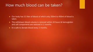 How much blood can be taken?
 Our body has 5.5 liter of blood of which only 350ml to 450ml of blood is
taken.
 The withdrawn blood volume is restored within 24 hours & hemoglobin
and cell components are restored in 2 months.
 It is safe to donate blood every 3 months.
 