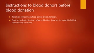 Instructions to blood donors before
blood donation
 Take light refreshment/food before blood donation.
 Drink some liquid like tea, coffee, cold drink, juice etc. to replenish fluid &
some biscuits or snacks.
 