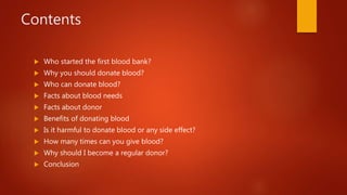 Contents
 Who started the first blood bank?
 Why you should donate blood?
 Who can donate blood?
 Facts about blood needs
 Facts about donor
 Benefits of donating blood
 Is it harmful to donate blood or any side effect?
 How many times can you give blood?
 Why should I become a regular donor?
 Conclusion
 