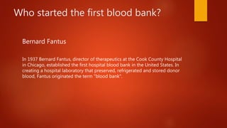 Who started the first blood bank?
Bernard Fantus
In 1937 Bernard Fantus, director of therapeutics at the Cook County Hospital
in Chicago, established the first hospital blood bank in the United States. In
creating a hospital laboratory that preserved, refrigerated and stored donor
blood, Fantus originated the term "blood bank".
 