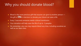 Why you should donate blood?
 Blood is the most precious gift that anyone can give to another person —
the gift of life. A decision to donate your blood can save a life.
 Every 3 seconds someone needs a blood transfusion.
 Your donation will help save the life of up to 3 peoples.
 Do remember, any one may require blood any time, including ourselves as
well as our dear ones.
 