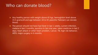 Who can donate blood?
 Any healthy person with weight above 45 kgs, hemoglobin level above
15.5 grams/dl and age between 18 to 65 years(for Pakistan) can donate
blood.
 The person should not have had fever in last 1 weeks, current infection,
malaria in last 3 months, jaundice in last one year, taken medicine in last 2
days, heart attack or other heart problem, Cancer, TB, high risk behavior,
AIDS, major surgery in 6 months.
 