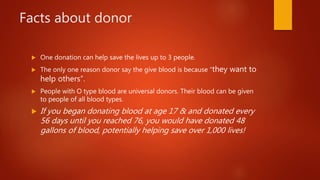 Facts about donor
 One donation can help save the lives up to 3 people.
 The only one reason donor say the give blood is because “they want to
help others”.
 People with O type blood are universal donors. Their blood can be given
to people of all blood types.
 If you began donating blood at age 17 & and donated every
56 days until you reached 76, you would have donated 48
gallons of blood, potentially helping save over 1,000 lives!
 