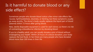 Is it harmful to donate blood or any
side effect?
Sometimes people who donate blood notice a few minor side effects like
nausea, lightheadedness, dizziness, or fainting, but these symptoms usually
go away quickly. The donor's body usually replaces the liquid part of blood
(plasma) within 72 hours after giving blood.
New, sterile disposable equipment is used for each donor, so there's no risk
of contracting a bloodborne infection by donating blood.
If you're a healthy adult, you can usually donate a pint of blood without
endangering your health. Within 24 hours of a blood donation, your body
replaces the lost fluids. In fact there are many people who have donated
blood more than 100 times in their life.
 