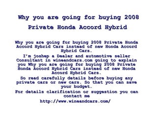 Why you are going for buying 2008 Private Honda Accord Hybrid   Why you are going for buying 2008 Private Honda Accord Hybrid Cars instead of new Honda Accord Hybrid Cars. I’m joshep a Dealer and automotive seller Consultant in wineandcars.com going to explain you Why you are going for buying 2008 Private Honda Accord Hybrid Cars instead of new Honda Accord Hybrid Cars. So read carefully details before buying any private cars or new cars. So that you can save your budget. For details clarification or suggestion you can contact me http://www.wineandcars.com/  