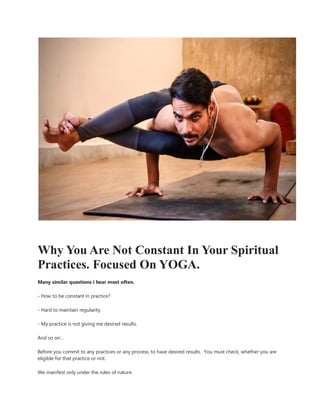 Why You Are Not Constant In Your Spiritual
Practices. Focused On YOGA.
Many similar questions i hear most often.
- How to be constant in practice?
- Hard to maintain regularity.
- My practice is not giving me desired results.
And so on…
Before you commit to any practices or any process, to have desired results. You must check, whether you are
eligible for that practice or not.
We manifest only under the rules of nature.
 
