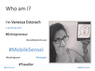 Who am I?
I’m Vanessa Estorach
e-growing.com

#Entrepreneur
#SocialMediaEnthusiast

#MobileSensei
#CookingLover

#Strategist

#Traveller
@vestorach

#NSBarcelona

 