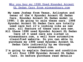 Why you buy my 1998 Used Hyundai Accent GL Sedan Cars from wineandcars.com My name Joshep from Texas, Arlington and owner of the 4 Hyundai Accent GL Sedan Cars. Hyundai Accent GL Sedan model is 1998; I am going to sale these cars. 1998 Hyundai Accent GL Sedan Cars are totally used cars but it’s looking like as new cars, all feature of these cars are new. All these 1998 used Hyundai Accent GL Sedan Cars of 4 used cars are listed in wineandcars.com, a well know automotive classified website. So you can able to purchase my 1998 used Hyundai Accent GL Sedan Cars indirectly by me through wineandcars.com. I’m going to explain features and condition of all four 1998 Hyundai Accent GL Sedan Cars. So before purchase read details 