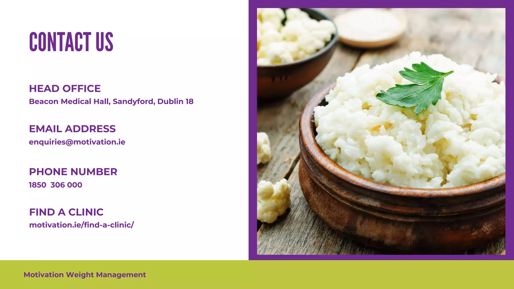 Motivation Weight Management
HEAD OFFICE
Beacon Medical Hall, Sandyford, Dublin 18
enquiries@motivation.ie
EMAIL ADDRESS
PHONE NUMBER
1850 306 000
FIND A CLINIC
motivation.ie/find-a-clinic/
 