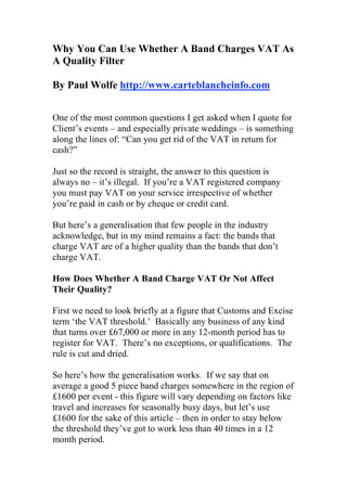 Why You Can Use Whether A Band Charges VAT As
A Quality Filter

By Paul Wolfe http://www.carteblancheinfo.com


One of the most common questions I get asked when I quote for
Client’s events – and especially private weddings – is something
along the lines of: “Can you get rid of the VAT in return for
cash?”

Just so the record is straight, the answer to this question is
always no – it’s illegal. If you’re a VAT registered company
you must pay VAT on your service irrespective of whether
you’re paid in cash or by cheque or credit card.

But here’s a generalisation that few people in the industry
acknowledge, but in my mind remains a fact: the bands that
charge VAT are of a higher quality than the bands that don’t
charge VAT.

How Does Whether A Band Charge VAT Or Not Affect
Their Quality?

First we need to look briefly at a figure that Customs and Excise
term ‘the VAT threshold.’ Basically any business of any kind
that turns over £67,000 or more in any 12-month period has to
register for VAT. There’s no exceptions, or qualifications. The
rule is cut and dried.

So here’s how the generalisation works. If we say that on
average a good 5 piece band charges somewhere in the region of
£1600 per event - this figure will vary depending on factors like
travel and increases for seasonally busy days, but let’s use
£1600 for the sake of this article – then in order to stay below
the threshold they’ve got to work less than 40 times in a 12
month period.
 