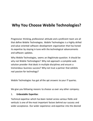 Why You Choose Webile Technologies?
Progressive thinking, professional attitude and a proficient team are all
that define Webile Technologies. Webile Technologies is a highly skilled
and value oriented software development organization that has honed
its expertise by staying in tune with the technological advancements
and software updates.
Why Webile Technologies, seems an illegitimate question. It should be
why not Webile Technologies? Why not approach a complete web
solution provider that deals in multiple disciplines and ensure a
tremendous business success? Why not trust a partner that exhibits
real passion for technology?
Webile Technologies has got all the apt answers to your IT queries.
We give you following reasons to choose us over any other company:
1. Unbeatable Expertise:
Technical expertise which has been tested across various fields and
verticals is one of the most important factors behind our success and
wider acceptance. Our wider experience and expertise into the desired
 
