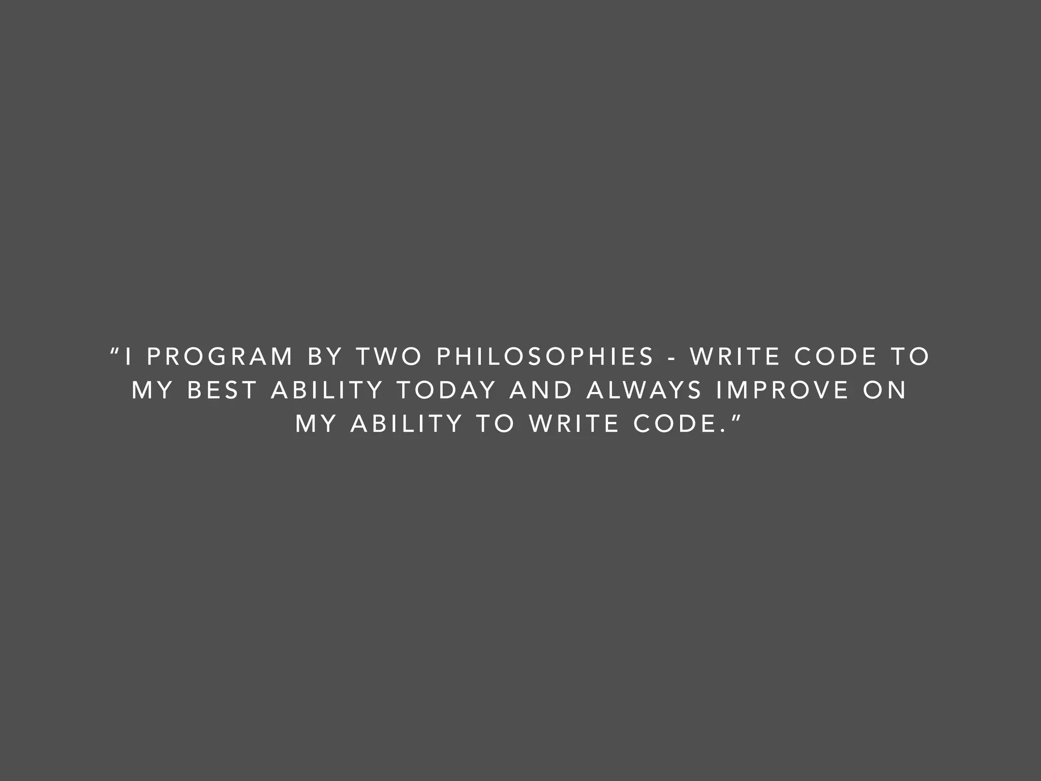 “I PROGRAM BY TWO PHILOSOPHIES - WRITE CODE TO
MY BEST ABILITY TODAY AND ALWAYS IMPROVE ON
MY ABILITY TO WRITE CODE.”