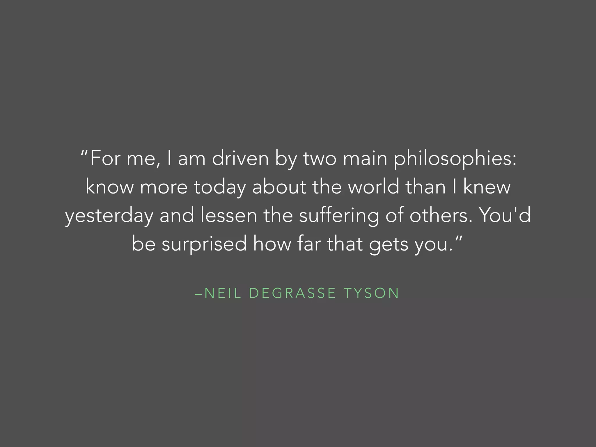 “For me, I am driven by two main philosophies:
know more today about the world than I knew
yesterday and lessen the suffering of others. You'd
be surprised how far that gets you.”
–NEIL DEGRASSE TYSON