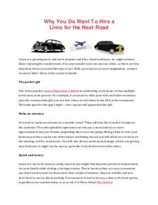 Why You Do Want To Hire a
Limo for the Next Road
Limos are growing more and more popular and if the trend continues, we might witness
them replacing the random taxis. You now wonder how one can use a limo, as there are few
situations when you need this type of car. Well, you need to use your imagination, as there
are more times when a limo comes in handy.
The perfect gift
One of the popular uses of limo hire London is celebrating a loved one. In fact, multiple
loved ones, to be precise. For example, if you want to offer your wife and other women in
your life a memorable gift, you can hire a limo to ride them to the SPA or the restaurant.
The same goes for the guy’s night – your spouse will appreciate the gift.
Make an entrance
You want to make an entrance to a specific event? Then call limo hire London to impress
the audience. The unforgettable experience can win you a new contract or more
appreciation from your friends, depending where you are going. Hiring a limo to visit your
business partners can be one of the wisest marketing moves as it will allow you to focus on
the meeting, not the road issues. You will also show a professional image, which can go long
way. However, it might not be wise to go to the next job interview with a limo.
Speed and luxury
Limos are not to be used as a daily taxi, but you might find them the perfect transportation
for your family while visiting a foreign country. This is because they are very convenient:
you don’t need to wait for them more than couple of minutes, they are reliable and you
don’t have to worry about parking. If you want to travel in luxury, a limo is the best option,
regardless your marital status or your job. For More Detail Check Here
 
