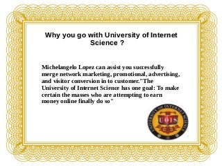 Why you go with University of InternetWhy you go with University of Internet
Science ?Science ?
Michelangelo Lopez can assist you successfully
merge network marketing, promotional, advertising,
and visitor conversion in to customer."The
University of Internet Science has one goal: To make
certain the masses who are attempting to earn
money online finally do so"
 