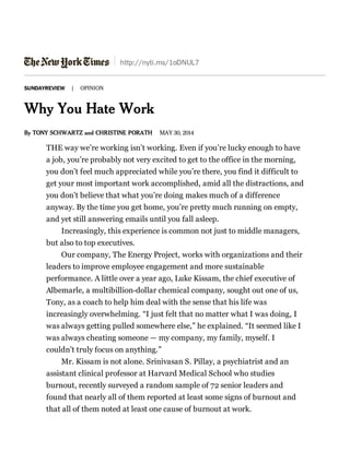 http://nyti.ms/1oDNUL7
SUNDAYREVIEW | OPINION
Why You Hate Work
By TONY SCHWARTZ and CHRISTINE PORATH MAY 30, 2014
THE way we’re working isn’t working. Even if you’re lucky enough to have
a job, you’re probably not very excited to get to the office in the morning,
you don’t feel much appreciated while you’re there, you find it difficult to
get your most important work accomplished, amid all the distractions, and
you don’t believe that what you’re doing makes much of a difference
anyway. By the time you get home, you’re pretty much running on empty,
and yet still answering emails until you fall asleep.
Increasingly, this experience is common not just to middle managers,
but also to top executives.
Our company, The Energy Project, works with organizations and their
leaders to improve employee engagement and more sustainable
performance. A little over a year ago, Luke Kissam, the chief executive of
Albemarle, a multibillion-dollar chemical company, sought out one of us,
Tony, as a coach to help him deal with the sense that his life was
increasingly overwhelming. “I just felt that no matter what I was doing, I
was always getting pulled somewhere else,” he explained. “It seemed like I
was always cheating someone — my company, my family, myself. I
couldn’t truly focus on anything.”
Mr. Kissam is not alone. Srinivasan S. Pillay, a psychiatrist and an
assistant clinical professor at Harvard Medical School who studies
burnout, recently surveyed a random sample of 72 senior leaders and
found that nearly all of them reported at least some signs of burnout and
that all of them noted at least one cause of burnout at work.
 