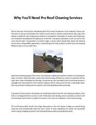 Why You'll Need Pro Roof Cleaning Services
One of the most crucial house maintaining tasks that cannot be ignored is roof cleansing. Houses cost
the earth to put up and therefore the need to ensure they're correctly maintained to stay away from
having to repeat the task of placing up another or investing the entire globe in repairs. Roof cleaning is
one method of extending the life expectancy of the roof. If properly maintained, a roof can last for lots
more than 30 years. To guarantee a roof lasts longer, a house owner should think about roof cleaning
services from a dependable organization. It would do great to look at what is on offer from roof cleaning
Brisbane services, if you reside here.
Apart from boosting appeal of the home, roof cleaning is additionally another method of increasing the
value of a home. Other than that, a clean roof ensures energy efficiency in a house is enhanced. All the
exact same, when scheduling roof cleaning, a house owner must constantly insist on enlisting services of
reputable roof cleansing firms. This method, nothing is left to chance and the task is impeccably done.
One may consider checking out the solutions roof cleaning Brisbane offers presently.
A quantity of home owners do perhaps not understand when to get for roof cleansing solutions since
there is no designated time to clean a roof. Professional roof cleaning service providers are able to tell
the household owner when it is perfect to cleanse a roof. Here are indications a roof needs cleaning;
The roof features black streaks from algae discovered on the roof. Spores of algae are carried along
using the wind and generally make the roof a home. If these indications are visible, the household
owner may go shopping around for roof cleaning Brisbane solutions provided presently.
 