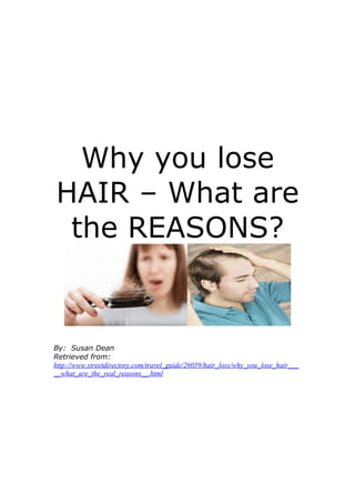 Why you lose
HAIR – What are
 the REASONS?


By: Susan Dean
Retrieved from:
http://www.streetdirectory.com/travel_guide/26059/hair_loss/why_you_lose_hair___
__what_are_the_real_reasons__.html
 