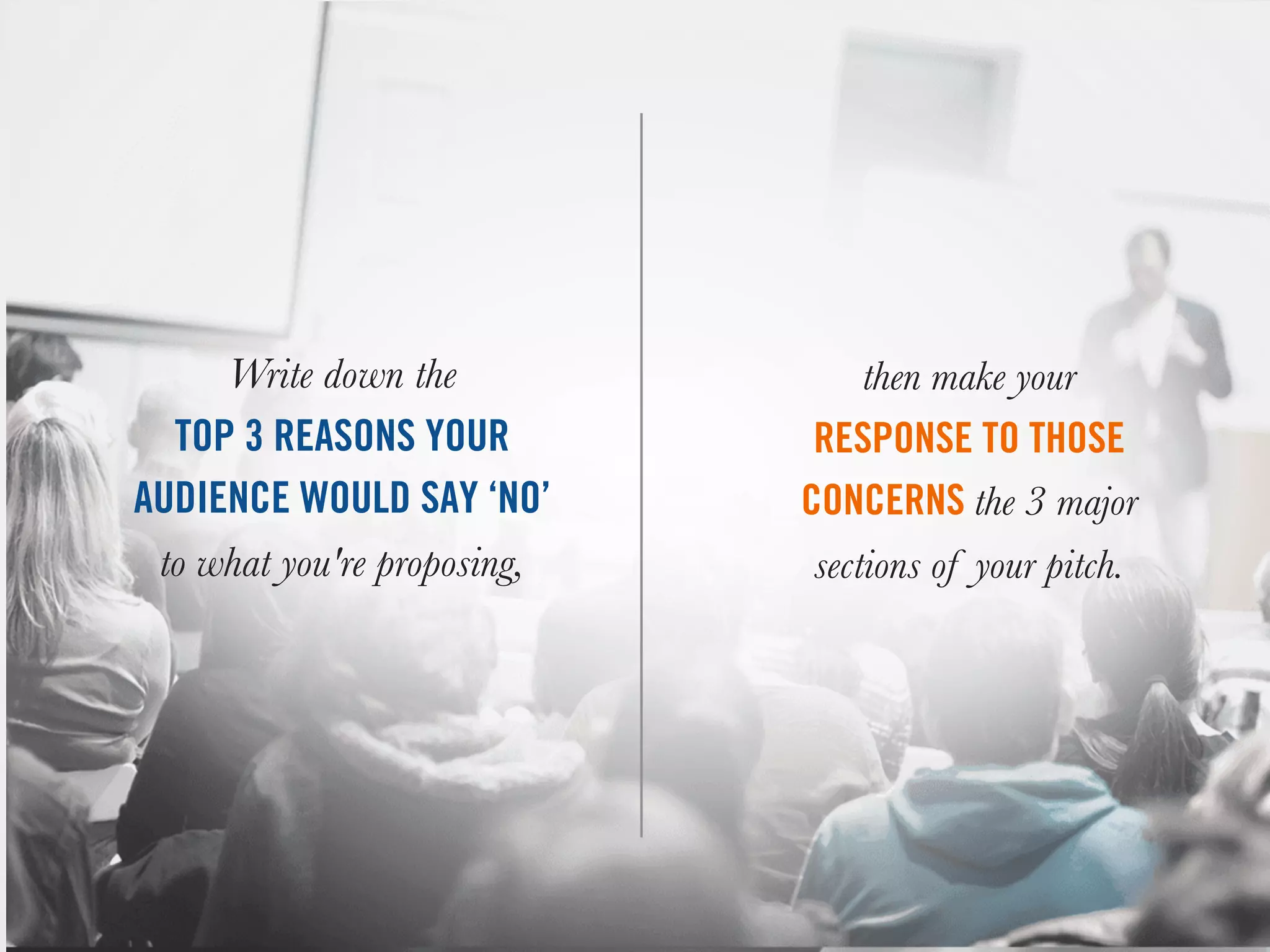 Write down the
TOP 3 REASONS YOUR
AUDIENCE WOULD SAY ‘NO’
to what you're proposing,
then make your
RESPONSE TO THOSE
CONCERNS the 3 major
sections of your pitch.
 