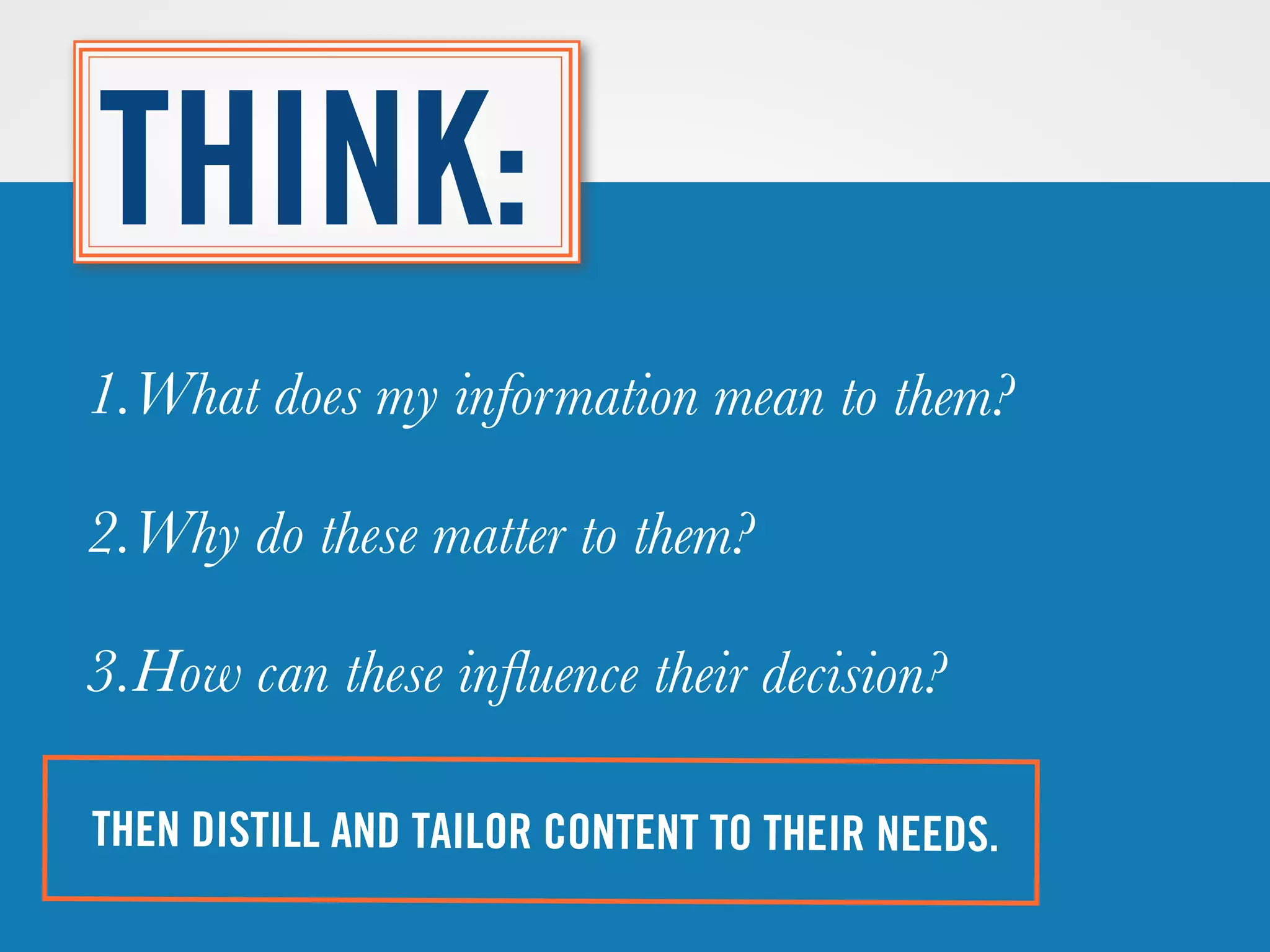 THEN DISTILL AND TAILOR CONTENT TO THEIR NEEDS.
THINK:
1.What does my information mean to them?
2.Why does it matter to them?
3.How can it inﬂuence their decision?
 