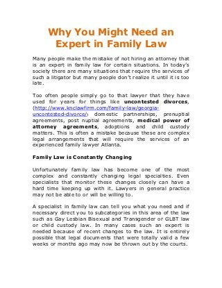 Why You Might Need an
       Expert in Family Law
Many people make the mistake of not hiring an attorney that
is an expert in family law for certain situations. In today’s
society there are many situations that require the services of
such a litigator but many people don’t realize it until it is too
late.

Too often people simply go to that lawyer that they have
used for years for things like uncontested divorces,
(http://www.knclawfirm.com/family-law/georgia-
uncontested-divorce/) domestic partnerships, prenuptial
agreements, post nuptial agreements, medical power of
attorney agreements, adoptions and child custody
matters. This is often a mistake because these are complex
legal arrangements that will require the services of an
experienced family lawyer Atlanta.

Family Law is Constantly Changing

Unfortunately family law has become one of the most
complex and constantly changing legal specialties. Even
specialists that monitor these changes closely can have a
hard time keeping up with it. Lawyers in general practice
may not be able to or will be willing to.

A specialist in family law can tell you what you need and if
necessary direct you to subcategories in this area of the law
such as Gay Lesbian Bisexual and Transgender or GLBT law
or child custody law. In many cases such an expert is
needed because of recent changes to the law. It is entirely
possible that legal documents that were totally valid a few
weeks or months ago may now be thrown out by the courts.
 