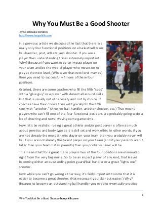 Why You Must Be a Good Shooter
-by Coach Dave Stricklin
http://www.hoopskills.com

In a previous article we discussed the fact that there are
really only four functional positions on a basketball team:
ball-handler, post, athlete, and shooter. If you are a
player then understanding this is extremely important.
Why? Because if you want to be an impact player on
your team and be the type of player who moves on to
play at the next level, (Whatever that next level may be)
then you need to successfully fill one of these four
positions.
Granted, there are some coaches who fill the fifth "spot"
with a "glue guy" or a player with decent all around skills
but that is usually out of necessity and not by choice. If
coaches have their choice they will typically fill the fifth
spot with "another." (Another ball-handler, another shooter, etc.) That means
players who can't fill one of the four functional positions are probably going to do a
lot of cheering and towel waving come game time.
Now let's be realistic - being a great athlete and/or post player is often as much
about genetics and body type as it is skill set and work ethic. In other words, if you
are not already the most athletic player on your team then you probably never will
be. If you are not already the tallest player on your team (and if your parents aren't
taller than your teammates' parents) then you probably never will be.
This means that for a great many players two of the four positions are eliminated
right from the very beginning. So to be an impact player of any kind, that leaves
becoming either an outstanding point guard/ball handler or a great "lights out"
shooter.
Now while you can't go wrong either way, it's fairly important to note that it is
easier to become a great shooter. (Not necessarily quicker but easier.) Why?
Because to become an outstanding ball handler you need to eventually practice
1
Why You Must Be a Good Shooter-hoopskills.com

 