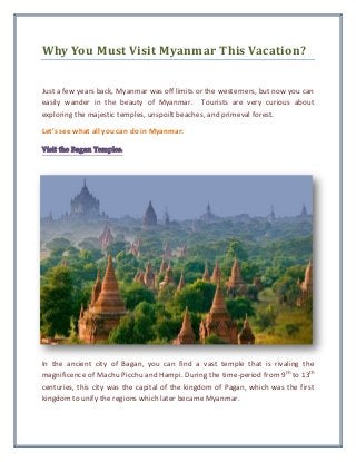 Why You Must Visit Myanmar This Vacation?
Just a few years back, Myanmar was off limits or the westerners, but now you can
easily wander in the beauty of Myanmar. Tourists are very curious about
exploring the majestic temples, unspoilt beaches, and primeval forest.
Let’s see what all you can do in Myanmar:
Visit the Bagan Temples:
In the ancient city of Bagan, you can find a vast temple that is rivaling the
magnificence of Machu Picchu and Hampi. During the time-period from 9th
to 13th
centuries, this city was the capital of the kingdom of Pagan, which was the first
kingdom to unify the regions which later became Myanmar.
 