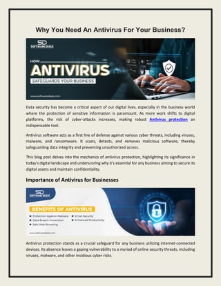 Why You Need An Antivirus For Your Business?
Data security has become a critical aspect of our digital lives, especially in the business world
where the protection of sensitive information is paramount. As more work shifts to digital
platforms, the risk of cyber-attacks increases, making robust Antivirus protection an
indispensable tool.
Antivirus software acts as a first line of defense against various cyber threats, including viruses,
malware, and ransomware. It scans, detects, and removes malicious software, thereby
safeguarding data integrity and preventing unauthorized access.
This blog post delves into the mechanics of antivirus protection, highlighting its significance in
today's digital landscape and underscoring why it's essential for any business aiming to secure its
digital assets and maintain confidentiality.
Importance of Antivirus for Businesses
Antivirus protection stands as a crucial safeguard for any business utilizing internet-connected
devices. Its absence leaves a gaping vulnerability to a myriad of online security threats, including
viruses, malware, and other insidious cyber risks.
 