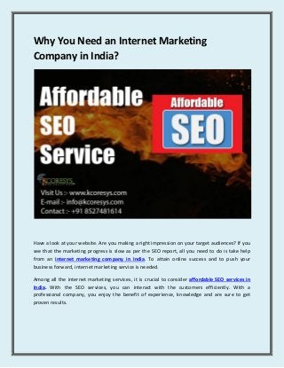 Why You Need an Internet Marketing
Company in India?
Have a look at your website. Are you making a right impression on your target audiences? If you
see that the marketing progress is slow as per the SEO report, all you need to do is take help
from an internet marketing company in India. To attain online success and to push your
business forward, internet marketing service is needed.
Among all the internet marketing services, it is crucial to consider affordable SEO services in
India. With the SEO services, you can interact with the customers efficiently. With a
professional company, you enjoy the benefit of experience, knowledge and are sure to get
proven results.
 