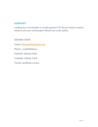 PAGE 9
CONTACT
Looking for a Co-founder or an idea partner? Or do you need a creative
mind to join your tech project? Reach out to the author.
EDIOMI UDOH
Email: ediomiudoh@gmail.com
Phone: +2348166669012
Facbook: Ediomi Udoh
LinkedIn: Ediomi Udoh
Twitter: @official_covany
 