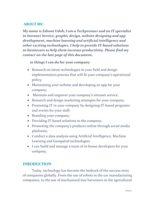 PAGE 2
ABOUT ME:
My name is Ediomi Udoh; I am a Techprenuer and an IT specialist
in Intranet Service, graphic design, website designing and app
development, machine learning and artificial intelligence and
other exciting technologies. I help to provide IT-based solutions
to businesses to help them increase productivity. Please find my
contact on the last page of this document.
10 things I can do for your company:
 Research on latest technologies in your field and design
implementation process that will fit your company’s operational
policy;
 Maintaining your website and developing an app for your
company;
 Maintain and engineer your company’s intranet service;
 Research and design marketing strategies for your company;
 Promoting IT in your company by designing IT-based programs
and events for your staff;
 Branding your company;
 Providing IT-based solutions to the company;
 Promoting the company’s products online through social media
platforms;
 Conduct a data analysis using Artificial Intelligence, Machine
Learning and Geospatial technologies.
 I can build and manage a team of in-house developers for your
company.
INRODUCTION
Today, technology has become the bedrock of the success story
of companies globally. From the use of robots in the car manufacturing
companies, to the use of mechanized tree harvesters in the agricultural
 