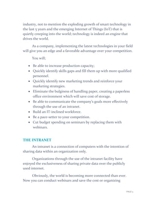 PAGE 3
industry, not to mention the exploding growth of smart technology in
the last 5 years and the emerging Internet of Things (IoT) that is
quietly creeping into the world; technology is indeed an engine that
drives the world.
As a company, implementing the latest technologies in your field
will give you an edge and a favorable advantage over your competition.
You will;
 Be able to increase production capacity;
 Quickly identify skills gaps and fill them up with more qualified
personnel.
 Quickly identify new marketing trends and reinforce your
marketing strategies.
 Eliminate the bulginess of handling paper, creating a paperless
office environment which will save cost of storage.
 Be able to communicate the company’s goals more effectively
through the use of an intranet.
 Build an IT-inclined workforce.
 Be a pace-setter to your competition.
 Cut budget spending on seminars by replacing them with
webinars.
THE INTRANET
An intranet is a connection of computers with the intention of
sharing data within an organization only.
Organizations through the use of the intranet facility have
enjoyed the exclusiveness of sharing private data over the publicly
used internet.
Obviously, the world is becoming more connected than ever.
Now you can conduct webinars and save the cost or organizing
 